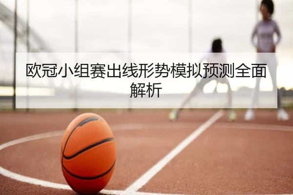 欧冠小组赛出线形势模拟预测全面解析