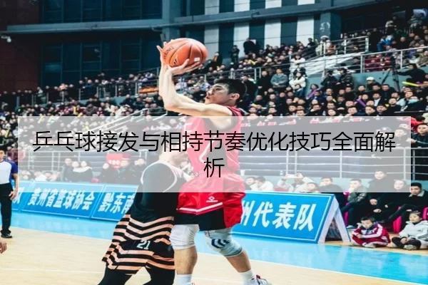 乒乓球接发与相持节奏优化技巧全面解析